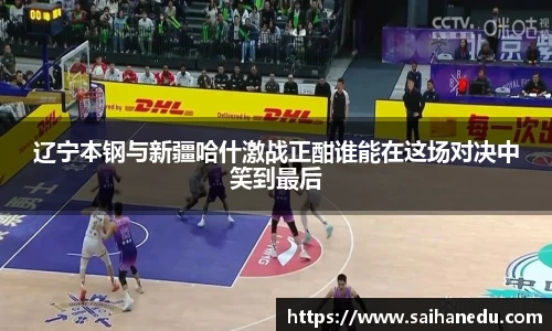 辽宁本钢与新疆哈什激战正酣谁能在这场对决中笑到最后